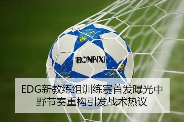 EDG新教练组训练赛首发曝光中野节奏重构引发战术热议（BSPORTS）
